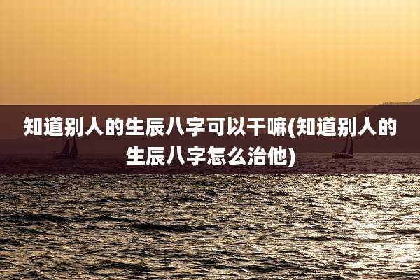 知道别人的生辰八字可以干嘛(知道别人的生辰八字怎么治他)