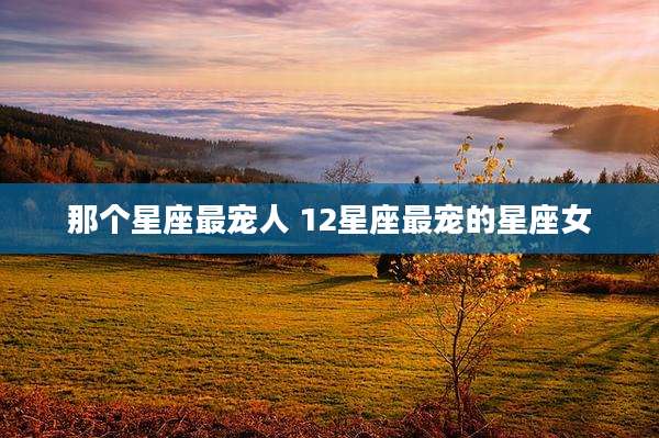 那个星座最宠人 12星座最宠的星座女