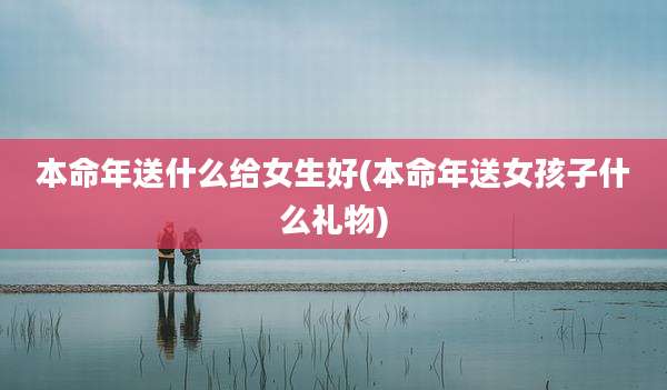 本命年送什么给女生好(本命年送女孩子什么礼物)