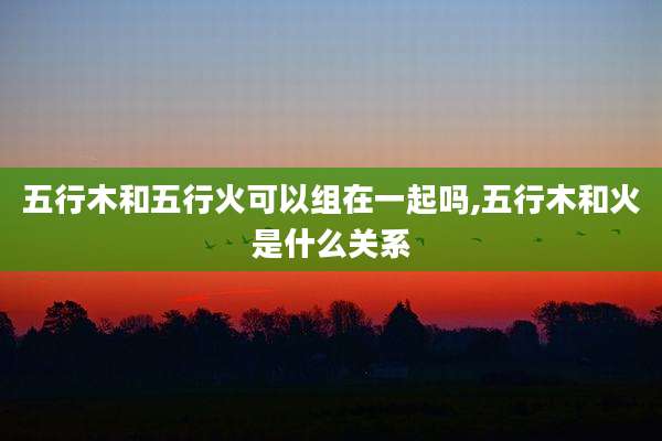 五行木和五行火可以组在一起吗,五行木和火是什么关系