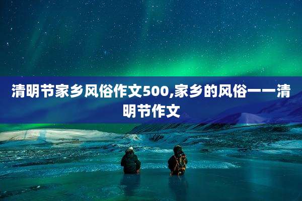 清明节家乡风俗作文500,家乡的风俗一一清明节作文