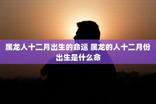 属龙人十二月出生的命运 属龙的人十二月份出生是什么命