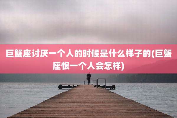 巨蟹座讨厌一个人的时候是什么样子的(巨蟹座恨一个人会怎样)