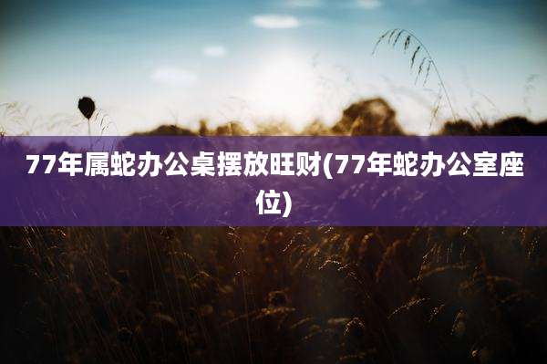 77年属蛇办公桌摆放旺财(77年蛇办公室座位)