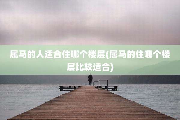 属马的人适合住哪个楼层(属马的住哪个楼层比较适合)