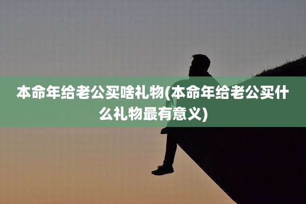 本命年给老公买啥礼物(本命年给老公买什么礼物最有意义)