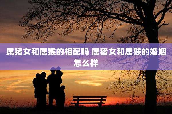属猪女和属猴的相配吗 属猪女和属猴的婚姻怎么样