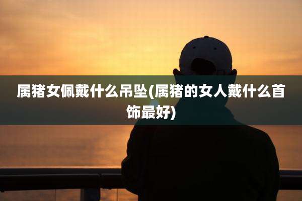 属猪女佩戴什么吊坠(属猪的女人戴什么首饰最好)