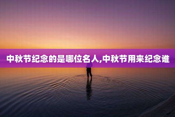 中秋节纪念的是哪位名人,中秋节用来纪念谁