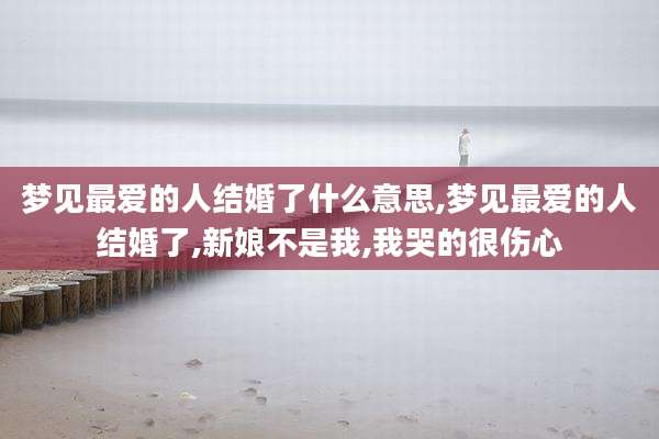 梦见最爱的人结婚了什么意思,梦见最爱的人结婚了,新娘不是我,我哭的很伤心