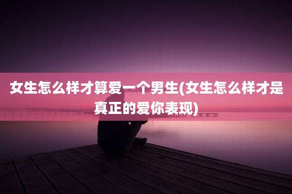 女生怎么样才算爱一个男生(女生怎么样才是真正的爱你表现)