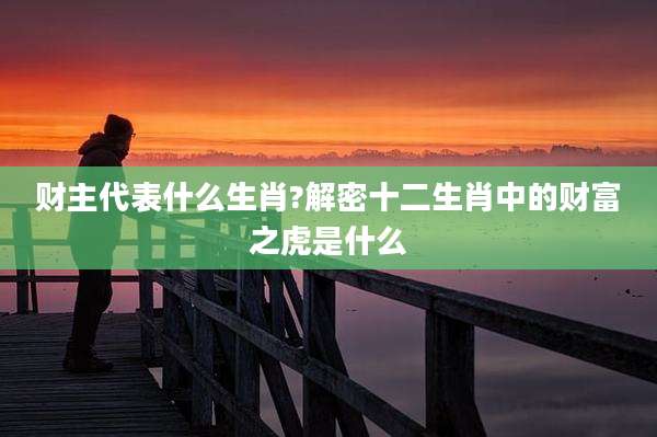财主代表什么生肖?解密十二生肖中的财富之虎是什么