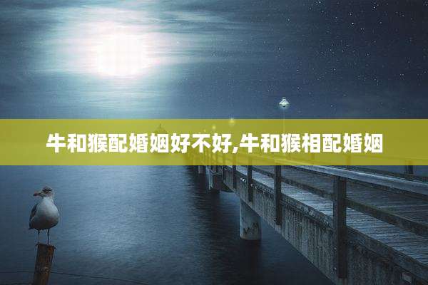 牛和猴配婚姻好不好,牛和猴相配婚姻