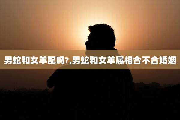 男蛇和女羊配吗?,男蛇和女羊属相合不合婚姻