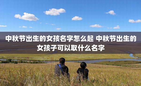 中秋节出生的女孩名字怎么起 中秋节出生的女孩子可以取什么名字