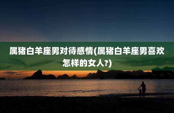 属猪白羊座男对待感情(属猪白羊座男喜欢怎样的女人?)