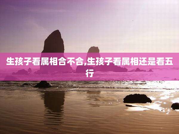 生孩子看属相合不合,生孩子看属相还是看五行