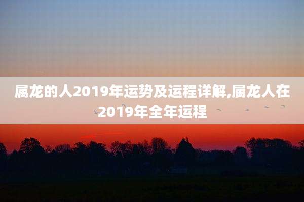 属龙的人2019年运势及运程详解,属龙人在2019年全年运程