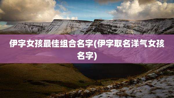 伊字女孩最佳组合名字(伊字取名洋气女孩名字)
