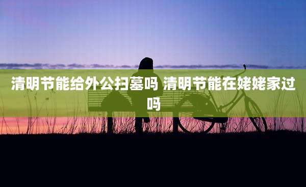 清明节能给外公扫墓吗 清明节能在姥姥家过吗
