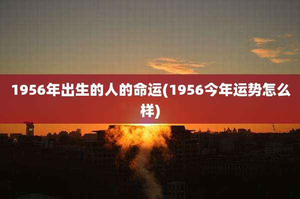 1956年出生的人的命运(1956今年运势怎么样)