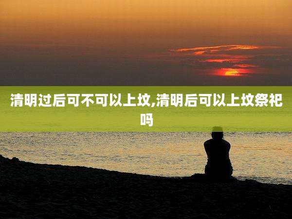 清明过后可不可以上坟,清明后可以上坟祭祀吗