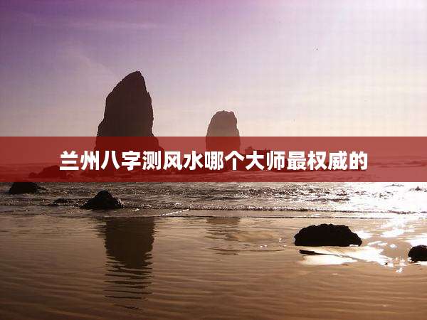 兰州八字测风水哪个大师最权威的