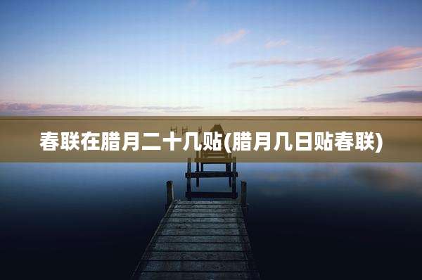 春联在腊月二十几贴(腊月几日贴春联)