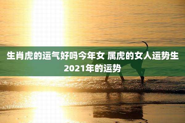 生肖虎的运气好吗今年女 属虎的女人运势生2021年的运势