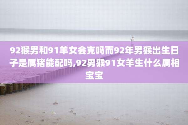 92猴男和91羊女会克吗而92年男猴出生日子是属猪能配吗,92男猴91女羊生什么属相宝宝