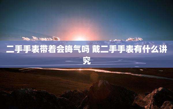二手手表带着会晦气吗 戴二手手表有什么讲究