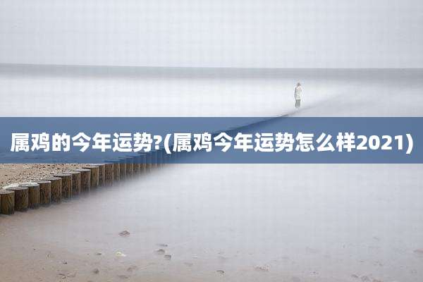 属鸡的今年运势?(属鸡今年运势怎么样2021)