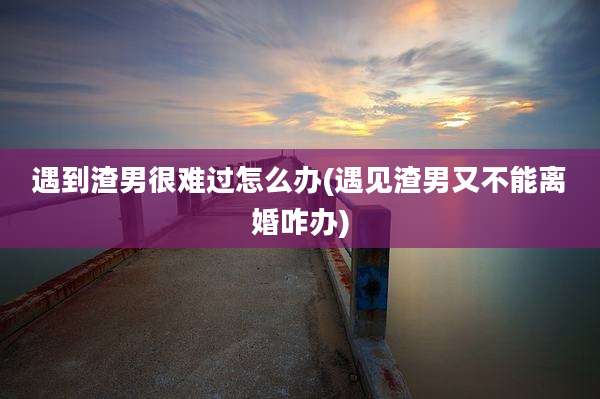遇到渣男很难过怎么办(遇见渣男又不能离婚咋办)