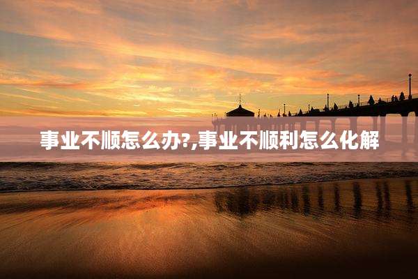 事业不顺怎么办?,事业不顺利怎么化解