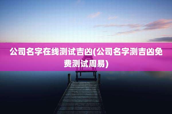 公司名字在线测试吉凶(公司名字测吉凶免费测试周易)