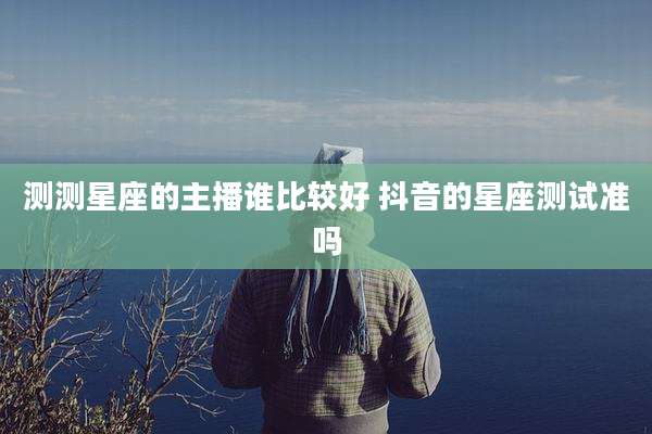 测测星座的主播谁比较好 抖音的星座测试准吗