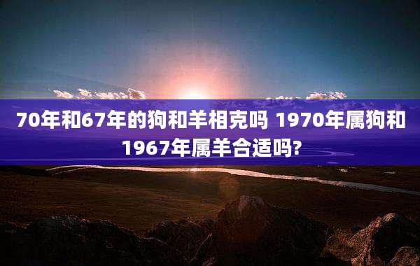 70年和67年的狗和羊相克吗 1970年属狗和1967年属羊合适吗?