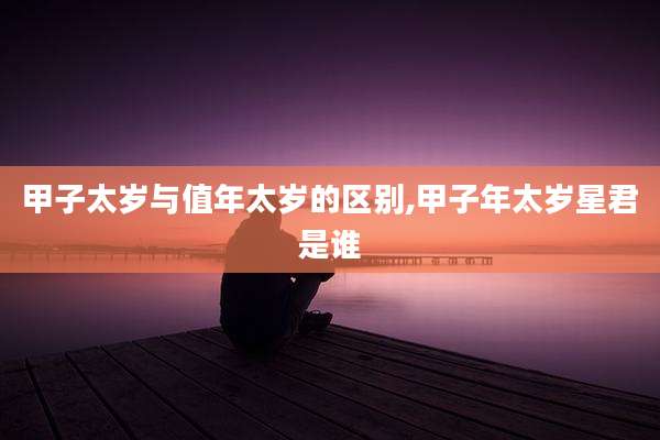 甲子太岁与值年太岁的区别,甲子年太岁星君是谁