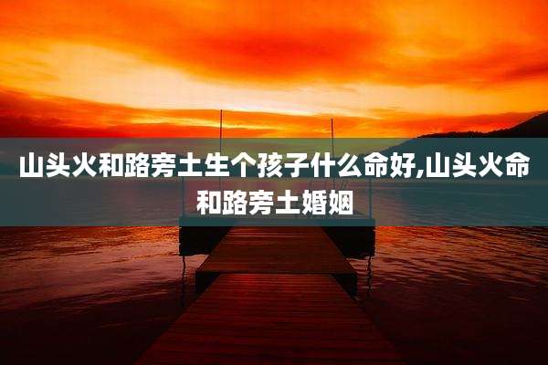 山头火和路旁土生个孩子什么命好,山头火命和路旁土婚姻