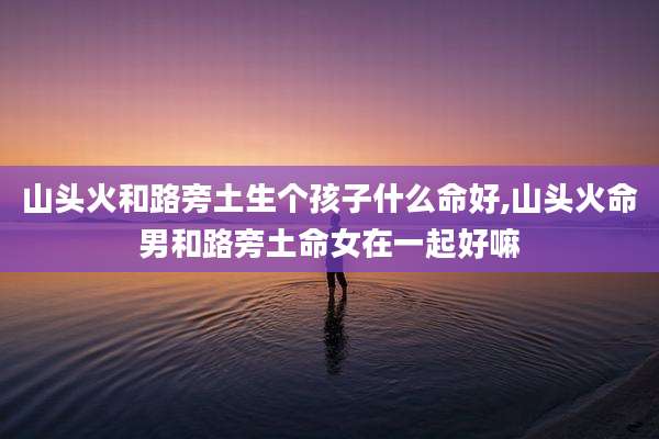 山头火和路旁土生个孩子什么命好,山头火命男和路旁土命女在一起好嘛