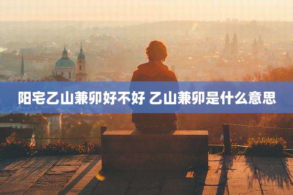阳宅乙山兼卯好不好 乙山兼卯是什么意思