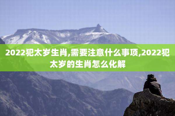 2022犯太岁生肖,需要注意什么事项,2022犯太岁的生肖怎么化解