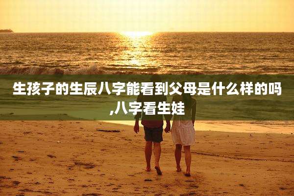 生孩子的生辰八字能看到父母是什么样的吗,八字看生娃