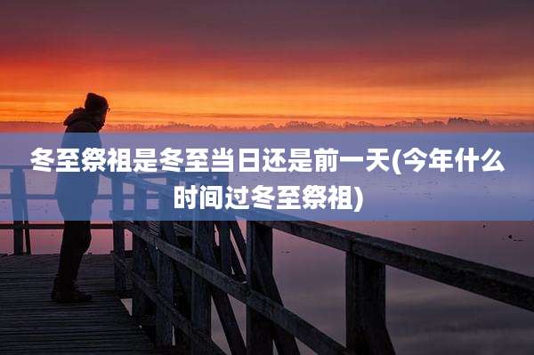 冬至祭祖是冬至当日还是前一天(今年什么时间过冬至祭祖)