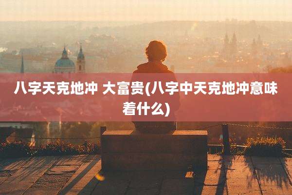 八字天克地冲 大富贵(八字中天克地冲意味着什么)