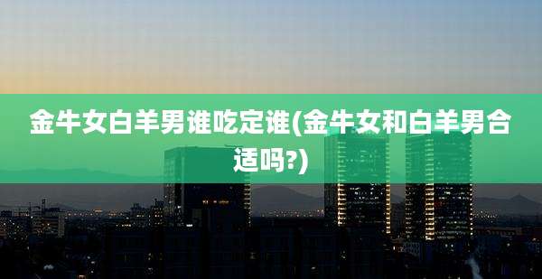 金牛女白羊男谁吃定谁(金牛女和白羊男合适吗?)