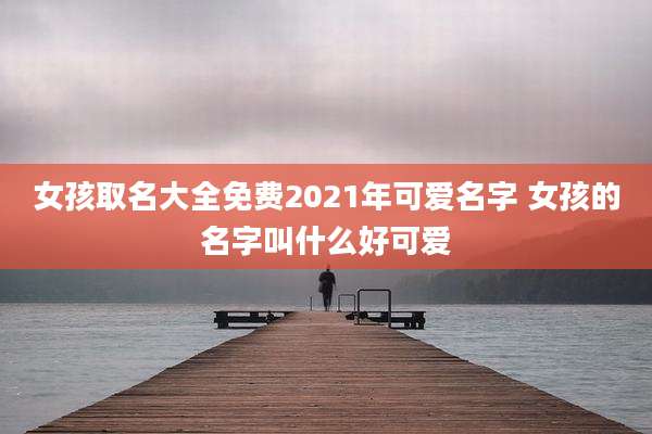 女孩取名大全免费2021年可爱名字 女孩的名字叫什么好可爱