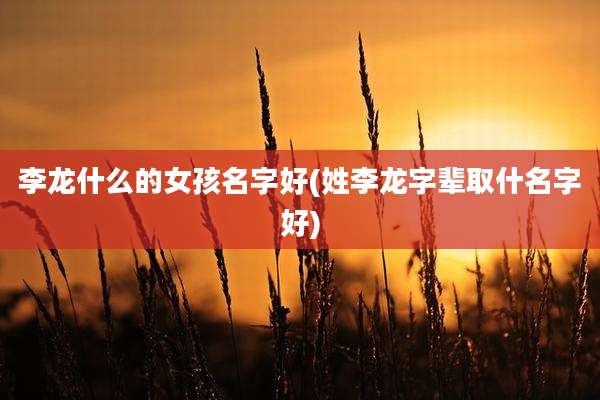 李龙什么的女孩名字好(姓李龙字辈取什名字好)