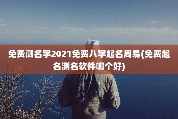 免费测名字2021免费八字起名周易(免费起名测名软件哪个好)