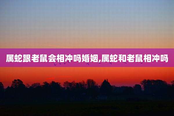 属蛇跟老鼠会相冲吗婚姻,属蛇和老鼠相冲吗